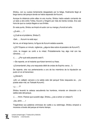 Shidou, con su cuerpo lentamente desgastado por la fatiga, finalmente llegó al
largo banco del parque donde se había separado de Kurumi.
Aunque la distancia entre ellas no era mucha, Shidou había estado corriendo de
un lado a otro entre Tohka, Kurumi y Origami por más de treinta rondas. Era casi
hora de que su cuerpo llegara a sus límites.
En este punto, Shidou se limpió el sudor con su manga y frunció el ceño.
-¿E-ehh……?
-(¿Cuál es el problema, Shidou?)
-Gah……Kurumi no está aquí.
Así es, en el largo banco, la figura de Kurumi estaba ausente.
-(¿Eh? Espera un minuto, vigilancia, ¿alguna idea sobre el paradero de Kurumi?)
-(Um, la imagen se cortó a la mitad. Probablemente hay algo mal con las
cámaras……)
-(…… ¿Por qué está pasando esto?)
––De repente, en el instante que Kotori terminó su frase.
-(¡Comandante! ¡Hay una respuesta débil de ondas de Espíritu cerca…!)
De repente, otra voz perteneciente a uno de los miembros de la tripulación se
pudo oír en el transmisor.
-(¿Dónde?)
-(¡En un callejón cercano a la salida este del parque! Esta respuesta es… ¡no
puede estar mal, es Tokisaki Kurumi!)
-¿¡……!?
Shidou levantó la cabeza sacudiendo los hombros, mirando en dirección a la
salida este del parque.
-(……Hmm. Parece que sucedió algo. Shidou, ¿vas a echar un vistazo?)
-¡Aa, ahhh……!
Tragándose sus palabras ominosas de vuelta a su estómago, Shidou empezó a
moverse a través del parque al mismo tiempo.
Lestat Lamperouge | Traducción y Edición.
TonySama | Corrección.
 
