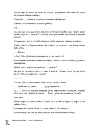 Kurumi alejó su línea de visión de Shidou, sosteniendo con fuerza su mano
derecha que estaba en el aire.
Al instante……un chillido penetrante resonó en toda la zona.
Era como si el aire mismo estuviera gritando.
Guh……
Hay algo que tenía que decirle a Kurumi, un tema del que tiene que hacerle saber.
Sin embargo, en comparación con eso, tiene que detener este terremoto espacial
primero.
Por supuesto…con la condición de que no debe retirar sus palabras anteriores.
Shidou reflexionó frenéticamente. Recordando de repente lo que Kurumi había
dicho antes.
-……Kurumi.
-¿Qué? Fufu, ¿finalmente deseas retirar lo que has dicho?
Kurumi reveló una sonrisa mientras hablaba. Shidou continuó hablando ignorando
sus palabras.
-Dijiste, que tu objetivo es comerme…… ¿verdad?
-Nn. Así es. No tendría sentido si fuera a matarte. Tú serás capaz de vivir dentro
de mí. Fufufu, no está mal, ¿verdad?
-…………
Con eso, Shidou se convenció. Habló en voz baja con Reine.
-……Reine-san. Si fuera a………… ¿voy a sobrevivir?
-(¿……? Ahhh, si estamos hablando de tu habilidad de resucitación, mientras
nada salga mal, deberías sobrevivir……Pero, ¿qué estás tratando de hacer?)
-Solo esto.
Shidou empezó a correr, corrió a la orilla de la azotea y empezó a trepar la alta
valla de hierro.
Y entonces se puso de pie en la cornisa, mirando hacia Kurumi.
Kurumi mostró una cara de total confusión ante las acciones de Shidou.
Lestat Lamperouge | Traducción y Edición.
 