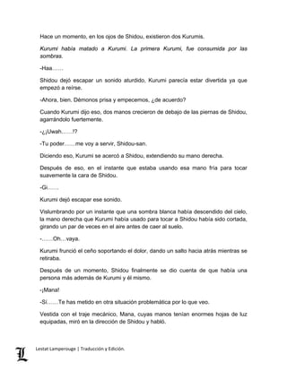 Hace un momento, en los ojos de Shidou, existieron dos Kurumis.
Kurumi había matado a Kurumi. La primera Kurumi, fue consumida por las
sombras.
-Haa……
Shidou dejó escapar un sonido aturdido, Kurumi parecía estar divertida ya que
empezó a reírse.
-Ahora, bien. Démonos prisa y empecemos, ¿de acuerdo?
Cuando Kurumi dijo eso, dos manos crecieron de debajo de las piernas de Shidou,
agarrándolo fuertemente.
-¿¡Uwah……!?
-Tu poder……me voy a servir, Shidou-san.
Diciendo eso, Kurumi se acercó a Shidou, extendiendo su mano derecha.
Después de eso, en el instante que estaba usando esa mano fría para tocar
suavemente la cara de Shidou.
-Gi……
Kurumi dejó escapar ese sonido.
Vislumbrando por un instante que una sombra blanca había descendido del cielo,
la mano derecha que Kurumi había usado para tocar a Shidou había sido cortada,
girando un par de veces en el aire antes de caer al suelo.
-……Oh…vaya.
Kurumi frunció el ceño soportando el dolor, dando un salto hacia atrás mientras se
retiraba.
Después de un momento, Shidou finalmente se dio cuenta de que había una
persona más además de Kurumi y él mismo.
-¡Mana!
-Sí……Te has metido en otra situación problemática por lo que veo.
Vestida con el traje mecánico, Mana, cuyas manos tenían enormes hojas de luz
equipadas, miró en la dirección de Shidou y habló.
Lestat Lamperouge | Traducción y Edición.
 