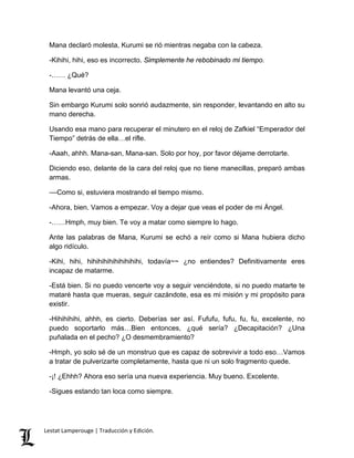 Mana declaró molesta, Kurumi se rió mientras negaba con la cabeza.
-Kihihi, hihi, eso es incorrecto. Simplemente he rebobinado mi tiempo.
-…… ¿Qué?
Mana levantó una ceja.
Sin embargo Kurumi solo sonrió audazmente, sin responder, levantando en alto su
mano derecha.
Usando esa mano para recuperar el minutero en el reloj de Zafkiel “Emperador del
Tiempo” detrás de ella…el rifle.
-Aaah, ahhh. Mana-san, Mana-san. Solo por hoy, por favor déjame derrotarte.
Diciendo eso, delante de la cara del reloj que no tiene manecillas, preparó ambas
armas.
––Como si, estuviera mostrando el tiempo mismo.
-Ahora, bien. Vamos a empezar. Voy a dejar que veas el poder de mi Ángel.
-……Hmph, muy bien. Te voy a matar como siempre lo hago.
Ante las palabras de Mana, Kurumi se echó a reír como si Mana hubiera dicho
algo ridículo.
-Kihi, hihi, hihihihihihihihihihi, todavía~~ ¿no entiendes? Definitivamente eres
incapaz de matarme.
-Está bien. Si no puedo vencerte voy a seguir venciéndote, si no puedo matarte te
mataré hasta que mueras, seguir cazándote, esa es mi misión y mi propósito para
existir.
-Hihihihihi, ahhh, es cierto. Deberías ser así. Fufufu, fufu, fu, fu, excelente, no
puedo soportarlo más…Bien entonces, ¿qué sería? ¿Decapitación? ¿Una
puñalada en el pecho? ¿O desmembramiento?
-Hmph, yo solo sé de un monstruo que es capaz de sobrevivir a todo eso…Vamos
a tratar de pulverizarte completamente, hasta que ni un solo fragmento quede.
-¡! ¿Ehhh? Ahora eso sería una nueva experiencia. Muy bueno. Excelente.
-Sigues estando tan loca como siempre.
Lestat Lamperouge | Traducción y Edición.
 