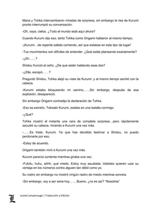 Mana y Tohka intercambiaron miradas de sorpresa, sin embargo la risa de Kurumi
pronto interrumpió su conversación.
-Oh, vaya, cielos. ¿Todo el mundo está aquí ahora?
Cuando Kurumi dijo eso, tanto Tohka como Origami hablaron al mismo tiempo.
-¡Kurumi…de repente saliste corriendo, así que estabas en este tipo de lugar!
-Tus movimientos son difíciles de entender. ¿Qué estás planeando exactamente?
-¿Eh……?
Shidou frunció el ceño. ¿De qué están hablando esas dos?
-¿Ella, escapó……?
Preguntó Shidou, Tohka alejó su vista de Kurumi, y al mismo tiempo asintió con la
cabeza.
-Kurumi estaba bloqueando mi camino……Sin embargo, después de esa
explosión, desapareció.
Sin embargo Origami contradijo la declaración de Tohka.
-Eso es extraño. Tokisaki Kurumi, estaba en una batalla conmigo.
-¿Qué?
Tohka mostró al instante una cara de completa sorpresa…pero rápidamente
sacudió su cabeza, mirando a Kurumi una vez más.
-……Es triste, Kurumi. Ya que has decidido lastimar a Shidou, no puedo
perdonarte por eso.
-Estoy de acuerdo.
Origami también miró a Kurumi una vez más.
Kurumi parecía contenta mientras giraba una vez.
-Fufufu, huhu, ahhh, qué miedo. Estoy muy asustada. Ustedes quieren usar su
ventaja en los números contra alguien tan débil como yo.
Su rostro sin embargo no mostró ningún rastro de miedo mientras sonreía.
-Sin embargo, voy a ser seria hoy…….Bueno, ¿no es así? “Nosotras”
Lestat Lamperouge | Traducción y Edición.
 