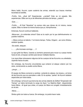 Mana habló. Kurumi, quien sostenía las armas, extendió sus brazos mientras
levantaba la barbilla.
-Fufufu, fufu. ¿Qué tal? Espectacular, ¿verdad? Este es mi pasado. Mis
experiencias. Ellas son la yo de diferentes períodos de tiempo, ¿saben?
-Qué……
-Fufufu……Al final “Nosotras” no somos más que clones de mí misma, meras
copias. Ellas no tienen la misma fuerza que yo, tranquilícense.
Entonces, Kurumi continuó hablando.
-Mana-san, ¿lo entiendes ahora? Esta es la razón por la que definitivamente no
puedes matarme.
––Mana contuvo el aliento. Y al mismo tiempo, Tohka, Origami…así como Shidou,
estaban iguales.
-Se acabó, ataquen.
-…… ¡¡No bromees conmigo……!!
La que gritó fue Mana. Usando su territorio personal para mover su cuerpo herido
hacia el aire, el equipo cambió para lanzar múltiples láseres.
Los rayos láser atravesaron algunos de los cuerpos de las Kurumis a su alrededor,
cayendo hacia el suelo.
Sin embargo, las Kurumis circundantes que evitaron el ataque volaron por los
aires, comenzando su asalto contra Mana.
-¡Hmph……!
El equipo de Mana comenzó a cambiar, cortando la cabeza, los brazos, y el torso
de las Kurumis que se acercaban a ella. En la azotea, “partes” de Kurumi estaban
esparcidas por todos lados.
Sin embargo, la Kurumi que tenía las dos armas delante de Zafkiel “Emperador del
Tiempo” ya había terminado la carga de Zayin “La Séptima Bala”, disparándola
hacia Mana…Al igual que antes, el cuerpo de Mana se congeló inmediatamente
en el aire.
-Mana……
Shidou gritó con toda su fuerza. Sin embargo, no podía hacer nada.
Lestat Lamperouge | Traducción y Edición.
 