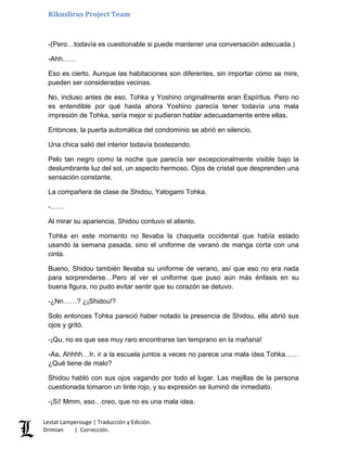 Kikuslirus Project Team
-(Pero…todavía es cuestionable si puede mantener una conversación adecuada.)
-Ahh……
Eso es cierto. Aunque las habitaciones son diferentes, sin importar cómo se mire,
pueden ser consideradas vecinas.
No, incluso antes de eso, Tohka y Yoshino originalmente eran Espíritus. Pero no
es entendible por qué hasta ahora Yoshino parecía tener todavía una mala
impresión de Tohka, sería mejor si pudieran hablar adecuadamente entre ellas.
Entonces, la puerta automática del condominio se abrió en silencio.
Una chica salió del interior todavía bostezando.
Pelo tan negro como la noche que parecía ser excepcionalmente visible bajo la
deslumbrante luz del sol, un aspecto hermoso. Ojos de cristal que desprenden una
sensación constante.
La compañera de clase de Shidou, Yatogami Tohka.
-……
Al mirar su apariencia, Shidou contuvo el aliento.
Tohka en este momento no llevaba la chaqueta occidental que había estado
usando la semana pasada, sino el uniforme de verano de manga corta con una
cinta.
Bueno, Shidou también llevaba su uniforme de verano, así que eso no era nada
para sorprenderse…Pero al ver el uniforme que puso aún más énfasis en su
buena figura, no pudo evitar sentir que su corazón se detuvo.
-¿Nn……? ¿¡Shidou!?
Solo entonces Tohka pareció haber notado la presencia de Shidou, ella abrió sus
ojos y gritó.
-¡Qu, no es que sea muy raro encontrarse tan temprano en la mañana!
-Aa, Ahhhh…Ir, ir a la escuela juntos a veces no parece una mala idea Tohka……
¿Qué tiene de malo?
Shidou habló con sus ojos vagando por todo el lugar. Las mejillas de la persona
cuestionada tomaron un tinte rojo, y su expresión se iluminó de inmediato.
-¡Sí! Mmm, eso…creo, que no es una mala idea.
Lestat Lamperouge | Traducción y Edición.
Drimian | Corrección.
 