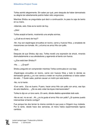Kikuslirus Project Team
Tohka asintió alegremente. Sin saber por qué, pero después de haber demostrado
su alegría tan abiertamente podría haber sido vergonzoso.
Mientras Shidou se preguntaba qué decir a continuación, le paso la caja de bento
en su mano.
-Además, esto. Esta es la ración de hoy.
-¡Ohh!
Tohka aceptó el bento, mostrando una amplia sonrisa.
-¿¡Cuál es el menú de hoy!?
-Nn, hoy son espárragos envueltos en tocino, carne y huevos fritos, y ensalada de
macarrones con tomate. Ah, y el arroz es arroz frito con pollo.
-Qué…
Después de que Shidou dijo eso, Tohka reveló una expresión de shock, mirando
disimuladamente a sus alrededores y agarrando el bento con fuerza.
-¡¿Eso está bien Shidou?!
-Ha…… ¿Q-qué?
Shidou preguntó sin comprender mientras Tohka continuaba en voz baja.
-Espárragos envueltos en tocino, carne con huevos fritos y todo lo demás es
demasiado genial y ¿no nos vamos a meter en muchos problemas si todos saben
de esto…? Quién sabe, podrían causar un motín por este bento…
-No, no lo harán.
-E-en serio…Eso es bueno. P-pero, hacer arroz frito con pollo con arroz, ese tipo
de acto blasfemo… ¿No es esto violar las leyes internacionales?
Tohka lo dijo en un tono serio. En serio, dónde diablos aprendiste todo esto.
-No es así, no es así…Ah, ¿no te gusta el arroz frito con pollo? ¿Si quieres puedo
intercambiar el bento contigo?
Fue porque los dos tenían la misma comida lo que puso a Origami muy molesta.
Por lo tanto, desde hace dos semanas, el menú había experimentado ligeros
cambios.
Lestat Lamperouge | Traducción y Edición.
Drimian | Corrección.
 