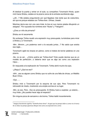 Kikuslirus Project Team
Al deslizar la puerta y entrar en el aula, su compañero Tonomachi Hiroto, quien
miró hacia Shidou, estaba en la pizarra cerca de la entrada escribiendo algo.
-¿Ah…? Me estaba preguntando por qué llegabas más tarde que de costumbre,
así que es porque estabas con Tohka-chan. Uhhwa, Uwaah.
Mientras decía eso con una cara triste, la tiza en sus manos estaba dibujando un
aiaigasa1
. Por supuesto los nombres eran “Itsuka” y “Yatogami”.
-¿Eres un niño de primaria?
Shidou se rió secamente.
Sin embargo Tohka reveló una expresión muy preocupada, turnándose para mirar
a Shidou y a Tonomachi.
-Mm…Mmmm, ¿no podemos venir a la escuela juntos…? No sabía que existía
esa regla…
Tonomachi agitó los brazos en pánico, como si tratara de borrar palabras en una
pizarra.
-No, no es así… ¿Cómo podría ser Tohka-chan? Esto puede decirse que es un
modelo de perfección…o debería decir que es algo así como una explosión
riajuu…
En respuesta a la explicación de Tonomachi, Tohka abrió mucho los ojos.
-¿Riajuu? ¿Qué es eso?
-Ahh…eso es alguien como Shidou que no sufre de una falta de chicas, un Maldito
Buen Chico.
-Oye……
Shidou miró a Tonomachi por la esquina de sus ojos. Pero Tonomachi no
retrocedió de miedo, mostrando una amplia sonrisa en su lugar.
-Mm, es eso. Pero…Eso es preocupante. Si Shidou fuera a explotar, yo estaría…
muy triste. ¿No puedes hacer algo al respecto?
Sin ninguna pizca de sarcasmo o de broma, Tohka habló inocentemente.
1
Aiaigasa literalmente significa “Sombrilla Amor-Amor”. Al igual que las parejas tallan su amor en el tronco
de un árbol, las parejas japonesas dibujan esto como una expresión de su amor.
Lestat Lamperouge | Traducción y Edición.
Drimian | Corrección.
 