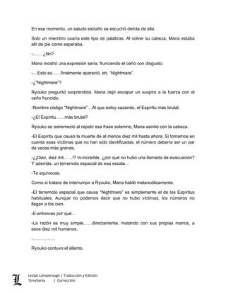 En ese momento, un saludo extraño se escuchó detrás de ella.
Solo un miembro usaría este tipo de palabras. Al volver su cabeza, Mana estaba
allí de pie como esperaba.
-…… ¿Nn?
Mana mostró una expresión seria, frunciendo el ceño con disgusto.
-…Esto es……finalmente apareció, eh, “Nightmare”.
-¿“Nightmare”?
Ryouko preguntó sorprendida. Mana dejó escapar un suspiro a la fuerza con el
ceño fruncido.
-Nombre código “Nightmare”…Al que estoy cazando, el Espíritu más brutal.
-¿El Espíritu……más brutal?
Ryouko se estremeció al repetir esa frase solemne, Mana asintió con la cabeza.
-El Espíritu que causó la muerte de al menos diez mil hasta ahora. Si tomamos en
cuenta esas víctimas que no han sido identificadas, el número debería ser un par
de veces más grande.
-¿¡Diez, diez mil……!? In-increíble, ¿por qué no hubo una llamada de evacuación?
Y además, un terremoto espacial de esa escala…
-Te equivocas.
Como si tratara de interrumpir a Ryouko, Mana habló melancólicamente.
-El terremoto espacial que causa “Nightmare” es simplemente el de los Espíritus
habituales. Aunque no podemos decir que no hubo víctimas, los números no
llegan a los cien.
-E-entonces por qué…
-La razón es muy simple……directamente, matando con sus propias manos, a
esos diez mil humanos.
-……………
Ryouko contuvo el aliento.
Lestat Lamperouge | Traducción y Edición.
TonySama | Corrección.
 