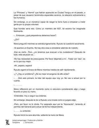 La “Princess” y “Hermit” que habían aparecido en Ciudad Tenguu en el pasado, a
pesar de que causaron terremotos espaciales severos, no atacaron activamente a
los humanos.
Sin embargo, si un monstruo capaz de rasgar la tierra fuera a empezar a matar
gente por su propia voluntad.
Qué horrible sería eso. Como un miembro del AST, tal escena fue imaginada
fácilmente.
-…Entonces, ¿qué preparativos debemos hacer?
-¿Eh?
Mana preguntó mientras se estiraba ligeramente, Ryouko la cuestionó secamente.
-Si aparece un Espíritu. No hay otra cosa a considerar además de matarlo.
-Eso es cierto…Pero, ¿no tenemos que evacuar a los ciudadanos? Después de
todo, esta situación es…
-No hay necesidad de preocuparse. Por favor déjamelo a mí…Tratar con “eso”, es
en lo que soy mejor.
-Ah, ¡espera, espera!
Ryouko agarró el brazo de Mana mientras trataba de salir rápidamente.
-¿? ¿Hay un problema? ¿No es mejor encargarse de ello antes?
-……Diré esto primero, la líder del equipo aquí soy yo. No vas a actuar por tu
cuenta.
-…………
Mana reflexionó por un momento como si estuviera considerando algo y luego
levantó un poco su mano.
-Entendido. Voy a seguir sus órdenes.
Sin embargo, después le dio a Ryouko una mirada como si juzgara algo.
-Pero, por favor no lo olvide. Fui asignada aquí por la “Asociación”, teniendo el
permiso del General para actuar de forma independiente.
-………Lo entiendo.
Ryouko torció la cara aburrida, soltando la mano de Mana.
Lestat Lamperouge | Traducción y Edición.
TonySama | Corrección.
 