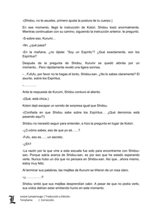 -(Shidou, no te asustes, primero ajusta la postura de tu cuerpo.)
En ese momento, llegó la instrucción de Kotori. Shidou tosió anormalmente.
Mientras continuaban con su camino, siguiendo la instrucción anterior, le preguntó.
-S-sobre eso, Kurumi…
-Nn, ¿qué pasa?
-En la mañana, ¿no dijiste: “Soy un Espíritu”? ¿Qué exactamente, son los
Espíritus?
Después de la pregunta de Shidou, Kurumi se quedó atónita por un
momento…Pero rápidamente reveló una ligera sonrisa.
-…Fufufu, por favor no te hagas el tonto, Shidou-san. ¿No lo sabes claramente? El
asunto, sobre los Espíritus.
-…………
Ante la respuesta de Kurumi, Shidou contuvo el aliento.
-(Qué, está chica.)
Kotori dejó escapar un sonido de sorpresa igual que Shidou.
-(Confiada en que Shidou sabe sobre los Espíritus… ¿Qué demonios está
pasando aquí?)
Shidou no necesitó seguir para entender, e hizo la pregunta en lugar de Kotori.
-¿C-cómo sabes, eso de que yo sé……?
-Fufu, eso es……un secreto.
-¿Eh?
-La razón por la que vine a esta escuela fue solo para encontrarme con Shidou-
san. Porque sabía acerca de Shidou-san, es por eso que he estado esperando
verte. Nunca hubo un día que no pensara en Shidou-san. Así que…ahora mismo,
estoy muy feliz.
Al terminar sus palabras, las mejillas de Kurumi se tiñeron de un rosa claro.
-¡¡……………!!
Shidou sintió que sus mejillas desprendían calor. A pesar de que no podía verlo,
sus oídos debían estar emitiendo humo en este momento.
Lestat Lamperouge | Traducción y Edición.
TonySama | Corrección.
 