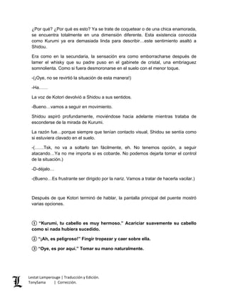 ¿Por qué? ¿Por qué es esto? Ya se trate de coquetear o de una chica enamorada,
se encuentra totalmente en una dimensión diferente. Esta existencia conocida
como Kurumi ya era demasiada linda para describir…este sentimiento asaltó a
Shidou.
Era como en la secundaria, la sensación era como emborracharse después de
lamer el whisky que su padre puso en el gabinete de cristal, una embriaguez
somnolienta. Como si fuera desmoronarse en el suelo con el menor toque.
-(¡Oye, no se revirtió la situación de esta manera!)
-Ha……
La voz de Kotori devolvió a Shidou a sus sentidos.
-Bueno…vamos a seguir en movimiento.
Shidou aspiró profundamente, moviéndose hacia adelante mientras trataba de
esconderse de la mirada de Kurumi.
La razón fue…porque siempre que tenían contacto visual, Shidou se sentía como
si estuviera clavado en el suelo.
-(……Tsk, no va a soltarlo tan fácilmente, eh. No tenemos opción, a seguir
atacando…Ya no me importa si es cobarde. No podemos dejarla tomar el control
de la situación.)
-D-déjalo…
-(Bueno…Es frustrante ser dirigido por la nariz. Vamos a tratar de hacerla vacilar.)
Después de que Kotori terminó de hablar, la pantalla principal del puente mostró
varias opciones.
① “Kurumi, tu cabello es muy hermoso.” Acariciar suavemente su cabello
como si nada hubiera sucedido.
② “¡Ah, es peligroso!” Fingir tropezar y caer sobre ella.
③ “Oye, es por aquí.” Tomar su mano naturalmente.
Lestat Lamperouge | Traducción y Edición.
TonySama | Corrección.
 