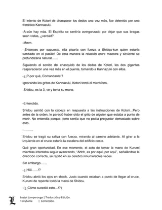 El intento de Kotori de chasquear los dedos una vez más, fue detenido por una
frenético Kannazuki.
-A-aún hay más. El Espíritu se sentiría avergonzado por dejar que sus bragas
sean vistas, ¿verdad?
-Mmm.
-¡Entonces por supuesto, ella pisaría con fuerza a Shidou-kun quien estaría
tumbado en el pasillo! De esta manera la relación entre maestra y sirviente se
profundizaría natural……
Siguiendo el sonido del chasquido de los dedos de Kotori, los dos gigantes
reaparecieron una vez más en el puente, tomando a Kannazuki con ellos.
-¿¡P-por qué, Comandante!?
Ignorando los gritos de Kannazuki, Kotori tomó el micrófono.
-Shidou, es la 3, ve y toma su mano.
-Entendido.
Shidou asintió con la cabeza en respuesta a las instrucciones de Kotori…Pero
antes de la orden, le pareció haber oído el grito de alguien que estaba a punto de
morir. No entendía porque, pero sentía que no podía preguntar demasiado sobre
esto.
-………
Shidou se tragó su saliva con fuerza, mirando al camino adelante. Al girar a la
izquierda en el cruce estaría la escalera del edificio oeste.
Qué gran oportunidad. En ese momento, el acto de tomar la mano de Kurumi
mientras intentaba seguir avanzando, “Ahhh, es por aquí, por aquí”, señalándole la
dirección correcta, se repitió en su cerebro innumerables veces.
Sin embargo……
-¿¡Hiiii……!?
Shidou abrió los ojos en shock. Justo cuando estaban a punto de llegar al cruce,
Kurumi de repente tomó la mano de Shidou.
-(¿¡Cómo sucedió esto…!?)
Lestat Lamperouge | Traducción y Edición.
TonySama | Corrección.
 