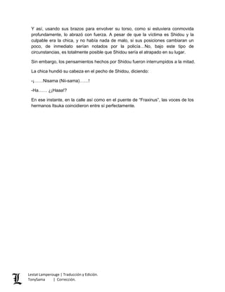 Y así, usando sus brazos para envolver su torso, como si estuviera conmovida
profundamente, lo abrazó con fuerza. A pesar de que la víctima es Shidou y la
culpable era la chica, y no había nada de malo, si sus posiciones cambiaran un
poco, de inmediato serían notados por la policía…No, bajo este tipo de
circunstancias, es totalmente posible que Shidou sería el atrapado en su lugar.
Sin embargo, los pensamientos hechos por Shidou fueron interrumpidos a la mitad.
La chica hundió su cabeza en el pecho de Shidou, diciendo:
-¡……Nisama (Nii-sama)……!
-Ha…… ¿¡Haaa!?
En ese instante, en la calle así como en el puente de “Fraxinus”, las voces de los
hermanos Itsuka coincidieron entre sí perfectamente.
Lestat Lamperouge | Traducción y Edición.
TonySama | Corrección.
 
