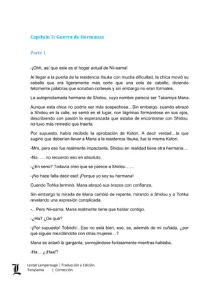 Capítulo 3: Guerra de Hermanas
Parte 1
-¡Ohh, así que este es el hogar actual de Nii-sama!
Al llegar a la puerta de la residencia Itsuka con mucha dificultad, la chica movió su
cabello que era ligeramente más corto que una cola de caballo, diciendo
felizmente palabras que sonaban corteses y sin embargo no eran formales.
La autoproclamada hermana de Shidou, cuyo nombre parecía ser Takamiya Mana.
Aunque esta chica no podría ser más sospechosa…Sin embargo, cuando abrazó
a Shidou en la calle, se sentó en el lugar, con lágrimas formándose en sus ojos,
describiendo con pasión lo esperanzada que estaba de encontrarse con Shidou,
no tuvo más remedio que traerla.
Por supuesto, había recibido la aprobación de Kotori. A decir verdad…la que
sugirió que deberían llevar a Mana a la residencia Itsuka, fue la misma Kotori.
-Mm, pero eso fue realmente impactante. Shidou en realidad tiene otra hermana…
-No……no recuerdo eso en absoluto.
-¿En serio? Todavía creo que se parece a Shidou……
-¡No hace falta decir eso! ¡Porque yo soy su hermana!
Cuando Tohka terminó, Mana abrazó sus brazos con confianza.
Sin embargo la mirada de Mana cambió de repente, mirando a Shidou y a Tohka
revelando una expresión complicada.
-…Pero Nii-sama. Mana realmente tiene que hablar contigo.
-¿Ha? ¿De qué?
-¡Por supuesto! Tobiichi…Eso no está bien, eso, es, además de mi cuñada, ¿por
qué sigues mezclándote con otras mujeres…?
Mana se aclaró la garganta, sonrojándose furiosamente mientras hablaba.
-Ha… ¿¡Haa!?
Lestat Lamperouge | Traducción y Edición.
TonySama | Corrección.
 