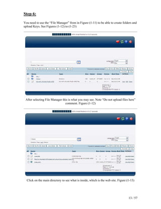 Step 6:

You need to use the “File Manager” from in Figure (1-11) to be able to create folders and
upload Keys. See Figures (1-12) to (1-23)




 After selecting File Manager this is what you may see. Note “Do not upload files here”
                                comment. Figure (1-12)




  Click on the main directory to see what is inside, which is the web site. Figure (1-13)




                                                                                    13 / 57
 