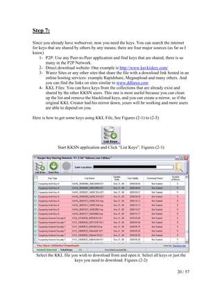 Step 7:

Since you already have webserver, now you need the keys. You can search the internet
for keys that are shared by others by any means; there are four major sources (as far as I
know)
    1- P2P: Use any Peer-to-Peer application and find keys that are shared, there is so
       many in the P2P Network.
    2- Direct download website: One example is http://www.kavkiskey.com/
    3- Warez Sites or any other sites that share the file with a download link hosted in an
       online hosting services: example Rapidshare, Megaupload and many others. And
       you can find the links on sites similar to www.ddlarea.com
    4- KKL Files: You can have keys from the collections that are already exist and
       shared by the other KKSN users. This one is most useful because you can clean
       up the list and remove the blacklisted keys, and you can create a mirror, so if the
       original KKL Creator had his mirror down, yours will be working and more users
       are able to depend on you.

Here is how to get some keys using KKL File, See Figures (2-1) to (2-5)




              Start KKSN application and Click “List Keys”. Figures (2-1)




  Select the KKL file you wish to download from and open it. Select all keys or just the
                        keys you need to download. Figures (2-2)

                                                                                    20 / 57
 
