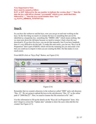 Very Important to Note:
Keys must be named as follow:
KAV or KIV followed by the one number to indicate the version, then “_” then the
date the key valid till in a format “yyyymmdd” which is year, moth then date,
followed by “_” then the keys serial number then “.key”
e.g. KAV6_20090610_767657657.key




Step 8:

So you have the webserver and the keys, now you can go on and start working on the
keys. So the first thing we need is to rename the keys to something that can not be
identified as a kaspersky key, something like “000001.ABC” which means nothing. But
we must note down the old name because we need to rename it back when the user
download it. If you have few keys, you can do that manually, but if you have hundreds
then it’s very difficult to do this task. To make this task easier, you can use “Key List &
Preparation” that is part of KKSN, which will do the renaming for you and create a list
that you could use to import it when you are creating the KKL file that makes it even
much easier.

From KKSN click on “Keys Prep” Button, see Figure (2-6)




                                        Figure (2-6)

Remember that we created a directory in the webserver called “2008” and a sub directory
“Dec_22”. We are going to upload the keys to the sub-directory “Dec_22” so the online
path is “2008/Dec22/”. Also, we need to rename the file extension to be “.abc”.

Use this information to fill-up the details on the “Keys & List Preparation” form. Also
don’t forget to correct the “Update date” calendar to show the users when did this list
created. See Figure (2-7).




                                                                                      22 / 57
 