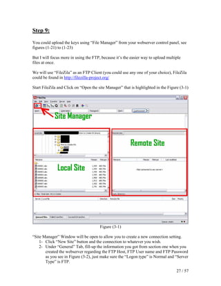 Step 9:

You could upload the keys using “File Manager” from your webserver control panel, see
figures (1-21) to (1-23)

But I will focus more in using the FTP, because it’s the easier way to upload multiple
files at once.

We will use “FileZila” as an FTP Client (you could use any one of your choice), FileZila
could be found in http://filezilla-project.org/

Start FileZila and Click on “Open the site Manager” that is highlighted in the Figure (3-1)




                                       Figure (3-1)

“Site Manager” Window will be open to allow you to create a new connection setting.
    1- Click “New Site” button and the connection to whatever you wish.
    2- Under “General” Tab, fill-up the information you got from section one when you
       created the webserver regarding the FTP Host, FTP User name and FTP Password
       as you see in Figure (3-2), just make sure the “Logon type” is Normal and “Server
       Type” is FTP.

                                                                                    27 / 57
 