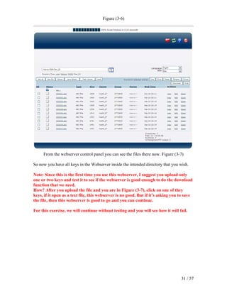 Figure (3-6)




     From the webserver control panel you can see the files there now. Figure (3-7)

So now you have all keys in the Webserver inside the intended directory that you wish.

Note: Since this is the first time you use this webserver, I suggest you upload only
one or two keys and test it to see if the webserver is good enough to do the download
function that we need.
How? After you upload the file and you are in Figure (3-7), click on one of they
keys, if it open as a text file, this webserver is no good. But if it’s asking you to save
the file, then this webserver is good to go and you can continue.

For this exercise, we will continue without testing and you will see how it will fail.




                                                                                   31 / 57
 