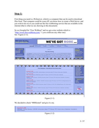 Step 1:

First thing you need is a Webserver, which is a computer that can be used to download
files from. That computer could be yours (IF you know how to create a Web Server, and
you wish to do so) or you could use the free webhosting service that are available in the
internet (that is what we are showing in this document)

So we Googled for “Free Webhost” and we got a nice website which is :
“http://www.free-webhosts.com/ “ ( you could use any other one)
See Figure (1-1).




                                       Figure (1-1)

We decided to check “000Hosted” and give it a try.




                                       Figure (1-2)



                                                                                    5 / 57
 