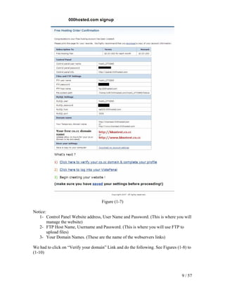 Figure (1-7)

Notice:
   1- Control Panel Website address, User Name and Password. (This is where you will
        manage the website)
   2- FTP Host Name, Username and Password. (This is where you will use FTP to
        upload files)
   3- Your Domain Names. (These are the name of the webservers links)

We had to click on “Verify your domain” Link and do the following. See Figures (1-8) to
(1-10)




                                                                                 9 / 57
 