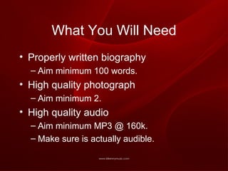 What You Will Need Properly written biography Aim minimum 100 words. High quality photograph Aim minimum 2. High quality audio Aim minimum MP3 @ 160k. Make sure is actually audible. 