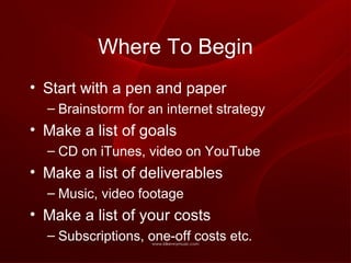Where To Begin Start with a pen and paper Brainstorm for an internet strategy Make a list of goals CD on iTunes, video on YouTube Make a list of deliverables Music, video footage Make a list of your costs Subscriptions, one-off costs etc. 