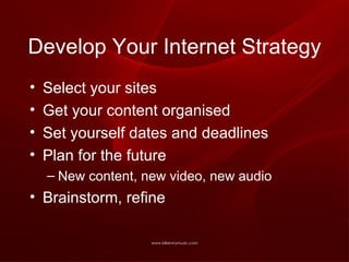 Develop Your Internet Strategy Select your sites Get your content organised Set yourself dates and deadlines Plan for the future New content, new video, new audio Brainstorm, refine 