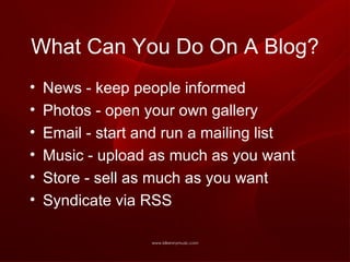 What Can You Do On A Blog? News - keep people informed Photos - open your own gallery Email - start and run a mailing list Music - upload as much as you want Store - sell as much as you want Syndicate via RSS  