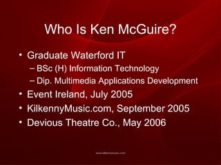 Who Is Ken McGuire? Graduate Waterford IT BSc (H) Information Technology Dip. Multimedia Applications Development Event Ireland, July 2005 KilkennyMusic.com, September 2005 Devious Theatre Co., May 2006 