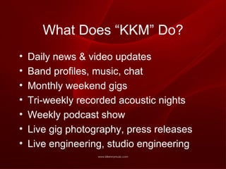 What Does “KKM” Do? Daily news & video updates Band profiles, music, chat Monthly weekend gigs Tri-weekly recorded acoustic nights Weekly podcast show Live gig photography, press releases Live engineering, studio engineering 