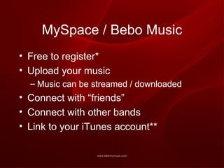 MySpace / Bebo Music Free to register* Upload your music Music can be streamed / downloaded Connect with “friends” Connect with other bands Link to your iTunes account** 