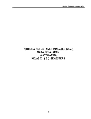 Kriteria Ketuntasan Minimal (KKM)
KRITERIA KETUNTASAN MINIMAL ( KKM )
MATA PELAJARAN
MATEMATIKA
KELAS XII ( 3 ) SEMESTER I
1
 