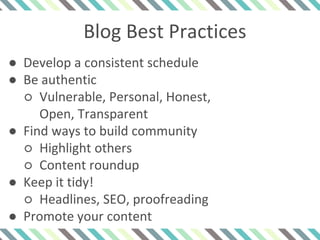 Blog Best Practices
● Develop a consistent schedule
● Be authentic
○ Vulnerable, Personal, Honest,
Open, Transparent
● Find ways to build community
○ Highlight others
○ Content roundup
● Keep it tidy!
○ Headlines, SEO, proofreading
● Promote your content
 