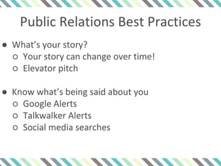 Public Relations Best Practices
● What’s your story?
○ Your story can change over time!
○ Elevator pitch
● Know what’s being said about you
○ Google Alerts
○ Talkwalker Alerts
○ Social media searches
 