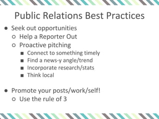 Public Relations Best Practices
● Seek out opportunities
○ Help a Reporter Out
○ Proactive pitching
■ Connect to something timely
■ Find a news-y angle/trend
■ Incorporate research/stats
■ Think local
● Promote your posts/work/self!
○ Use the rule of 3
 