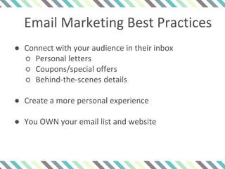 Email Marketing Best Practices
● Connect with your audience in their inbox
○ Personal letters
○ Coupons/special offers
○ Behind-the-scenes details
● Create a more personal experience
● You OWN your email list and website
 