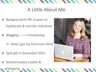 A Little About Me
● Background in PR- 6 years in
healthcare & tourism industries
● Blogging -----> Freelancing
○ How I got my first-ever client
● Quit job in December 2015
● Started Jessica Lawlor &
Company
 