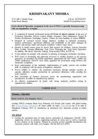 KRISHNAKANT MISHRA
57-C, DK-1, Danish Kunj, Cell no. 09755029473
Kolar Road, Bhopal kkm80123@rediffmail.com
Seek a Head of Operation assignment in the area of FMCG especially food processing
with an organization of repute.
 A competent & dynamic professional having 14+Years of mixed exposure in the area of
Production Operation, Process control, Quality Assurance, Plant maintenance, Project &
Product development, Packaging, Logistic, Finance & Team handling in various FMCG.
 Designed & executed several change initiatives, resulting in optimised production,
business performance, operational efficiency and profitability in the plant; managed all
internal and external audits and ensured completion without major issues.
 Headed to install various green & brown field projects for Refinery, Solvent Extraction
Plant, Lecithin, Nitrogen Blanketing, Tank Farm, Packaging line, Soya Germ Separation,
fat splitting, Bio diesel, Glycerine refining, Soap noodles,Utility & ETP etc,
 A keen planner & strategist with expertise in planning & managing production operations
 Well versed in developing and improving processes to stabilise products as per process
parameters & formalised the EHSQ department, implemented the ISO 14001, 18000 and
22000 certifications, HACCP, food safety, upgraded the environment rating (OSHA) and
maximised compliance.
 Keen understanding of the standards, implementation of quality systems and excellent
skills in complying with the norms of regulatory authorities.
 Proven abilities to enhance the production operations through optimize resource &
capacity utilization; escalate productivity & operational efficiencies; while curtailing the
costs/ expenses.
 Rich knowledge of business processes across the manufacturing organisation with
specialisation in edible oil manufacturing industry.
 An effective communicator & leader with strong analytical, problem solving &
organisational abilities.
CAREER SCAN
Manager – Operation
Ruchi J-Oil Pvt. Ltd. Shujalpur (M.P.) (Mar’14- Present)
Leading FMCG company Ruchi Soya Industries Ltd formed joint venture with global trading
firm Toyota Psusho Corporation & Japan edible oil major J-Oil Mill in one of its units at
Shujalpurin February 2013 to manufacture & introduced new innovative product in Indian
market.
MY ROLE:
 Leading the operations team of entire factory, production & maintenance, QA/QC, EHS,
engineering services & projects, engineering purchase & stores and as well as expansion
& new projects at the locations. Planned & executed several capability development and
expansion projects with multi crore budgets. Met the ROI on CAPEX
 