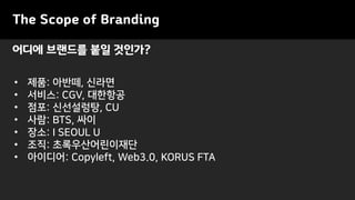 어디에 브랜드를 붙일 것인가?
The Scope of Branding
• 제품: 아반떼, 신라면
• 서비스: CGV, 대한항공
• 점포: 신선설렁탕, CU
• 사람: BTS, 싸이
• 장소: I SEOUL U
• 조직: 초록우산어린이재단
• 아이디어: Copyleft, Web3.0, KORUS FTA
 