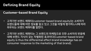 Customer-based Brand Equity
Defining Brand Equity
• 고객기반 브랜드 에쿼티(customer-based brand equity)는 소비자가
브랜드들에 대해 어떤 정보를 알고 있고 그것을 어떻게 평가하느냐에 따라
좌우되는 브랜드 에쿼티를 말한다.
• 고객기반 브랜드 에쿼티는 그 브랜드의 마케팅으로 인한 소비자의 반응에
대해 브랜드 지식이 갖는 차별화된 효과이다(Customer-based brand
equity is thus the differential effect brand knowledge has on
consumer response to the marketing of that brand).
 