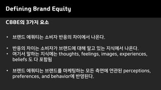 CBBE의 3가지 요소
Defining Brand Equity
• 브랜드 에쿼티는 소비자 반응의 차이에서 나온다.
• 반응의 차이는 소비자가 브랜드에 대해 알고 있는 지식에서 나온다.
• 여기서 말하는 지식에는 thoughts, feelings, images, experiences,
beliefs 도 다 포함됨
• 브랜드 에쿼티는 브랜드를 마케팅하는 모든 측면에 연관된 perceptions,
preferences, and behavior에 반영된다.
 