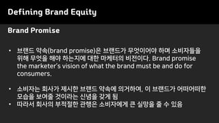 Brand Promise
Defining Brand Equity
• 브랜드 약속(brand promise)은 브랜드가 무엇이어야 하며 소비자들을
위해 무엇을 해야 하는지에 대한 마케터의 비전이다. Brand promise
the marketer’s vision of what the brand must be and do for
consumers.
• 소비자는 회사가 제시한 브랜드 약속에 의거하여, 이 브랜드가 어떠어떠한
모습을 보여줄 것이라는 신념을 갖게 됨
• 따라서 회사의 부적절한 관행은 소비자에게 큰 실망을 줄 수 있음
 