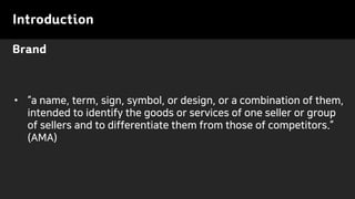 Brand
Introduction
• “a name, term, sign, symbol, or design, or a combination of them,
intended to identify the goods or services of one seller or group
of sellers and to differentiate them from those of competitors.”
(AMA)
 