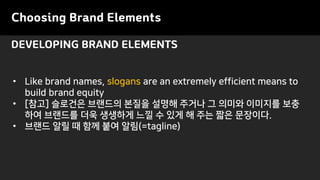 Choosing Brand Elements
• Like brand names, slogans are an extremely efficient means to
build brand equity
• [참고] 슬로건은 브랜드의 본질을 설명해 주거나 그 의미와 이미지를 보충
하여 브랜드를 더욱 생생하게 느낄 수 있게 해 주는 짧은 문장이다.
• 브랜드 알릴 때 함께 붙여 알림(=tagline)
DEVELOPING BRAND ELEMENTS
 