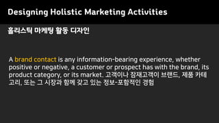 Designing Holistic Marketing Activities
A brand contact is any information-bearing experience, whether
positive or negative, a customer or prospect has with the brand, its
product category, or its market. 고객이나 잠재고객이 브랜드, 제품 카테
고리, 또는 그 시장과 함께 갖고 있는 정보-포함적인 경험
홀리스틱 마케팅 활동 디자인
 