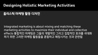 Designing Holistic Marketing Activities
Integrated marketing is about mixing and matching these
marketing activities to maximize their individual and collective
effects 통합적인 마케팅은 그들의 개별적인 그리고 집합적인 효과를 극대화
하기 위한 그러한 마케팅 활동들을 혼합하고 매칭시키는 것과 관련됨
홀리스틱 마케팅 활동 디자인
 