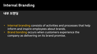 Internal Branding
• Internal branding consists of activities and processes that help
inform and inspire employees about brands.
• Brand bonding occurs when customers experience the
company as delivering on its brand promise.
내부 브랜딩
 