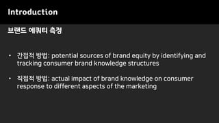 브랜드 에쿼티 측정
Introduction
• 간접적 방법: potential sources of brand equity by identifying and
tracking consumer brand knowledge structures
• 직접적 방법: actual impact of brand knowledge on consumer
response to different aspects of the marketing
 