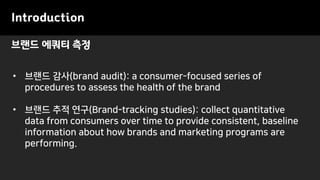 브랜드 에쿼티 측정
Introduction
• 브랜드 감사(brand audit): a consumer-focused series of
procedures to assess the health of the brand
• 브랜드 추적 연구(Brand-tracking studies): collect quantitative
data from consumers over time to provide consistent, baseline
information about how brands and marketing programs are
performing.
 