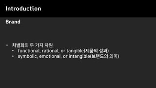 Brand
Introduction
• 차별화의 두 가지 차원
• functional, rational, or tangible(제품의 성과)
• symbolic, emotional, or intangible(브랜드의 의미)
 