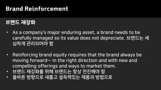 Brand Reinforcement
• As a company’s major enduring asset, a brand needs to be
carefully managed so its value does not depreciate. 브랜드는 세
심하게 관리되어야 함
• Reinforcing brand equity requires that the brand always be
moving forward— in the right direction and with new and
compelling offerings and ways to market them.
• 브랜드 재강화를 위해 브랜드는 항상 전진해야 함
• 올바른 방향으로 새롭고 설득력있는 제품과 방법으로
브랜드 재강화
 